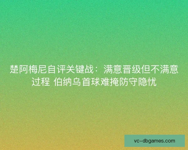楚阿梅尼自评关键战：满意晋级但不满意过程 伯纳乌首球难掩防守隐忧