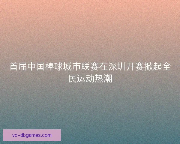 首届中国棒球城市联赛在深圳开赛掀起全民运动热潮